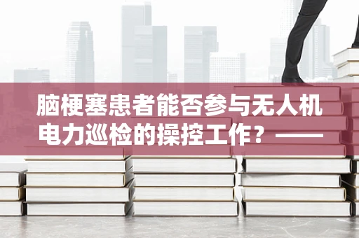脑梗塞患者能否参与无人机电力巡检的操控工作？——安全与健康并重的考量