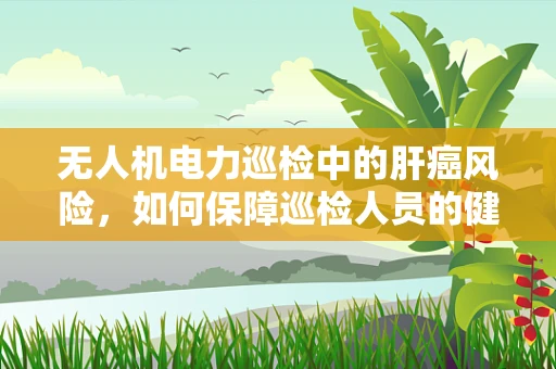 无人机电力巡检中的肝癌风险，如何保障巡检人员的健康？
