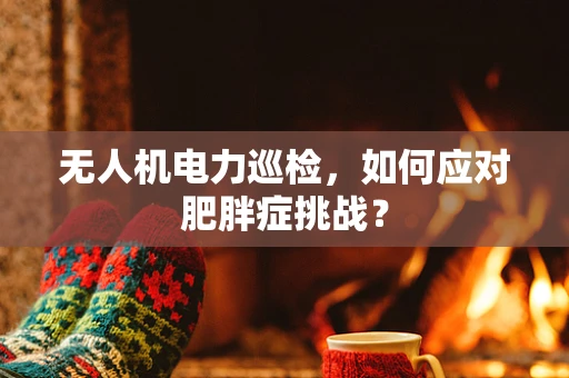 无人机电力巡检，如何应对肥胖症挑战？