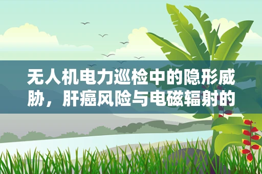 无人机电力巡检中的隐形威胁，肝癌风险与电磁辐射的关联？