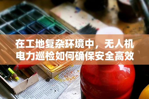 在工地复杂环境中，无人机电力巡检如何确保安全高效？