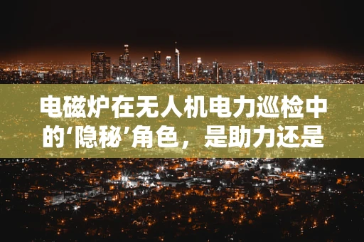电磁炉在无人机电力巡检中的‘隐秘’角色，是助力还是障碍？