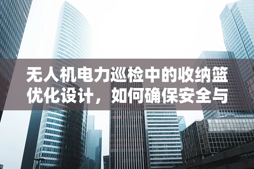无人机电力巡检中的收纳篮优化设计，如何确保安全与效率的双重提升？