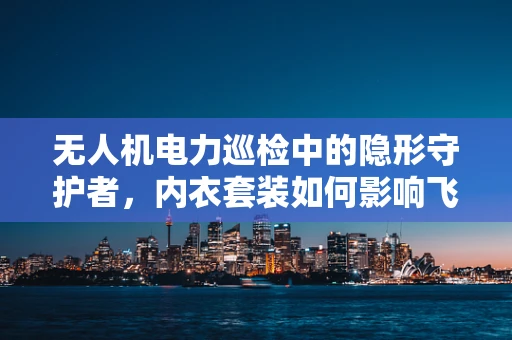 无人机电力巡检中的隐形守护者，内衣套装如何影响飞行安全？
