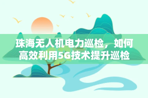 珠海无人机电力巡检，如何高效利用5G技术提升巡检效率？