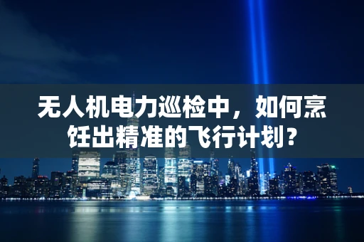 无人机电力巡检中，如何烹饪出精准的飞行计划？
