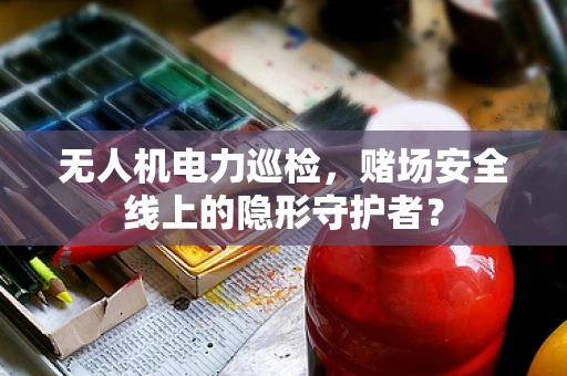 无人机电力巡检，赌场安全线上的隐形守护者？