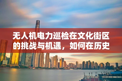 无人机电力巡检在文化街区的挑战与机遇，如何在历史建筑间安全高效飞行？