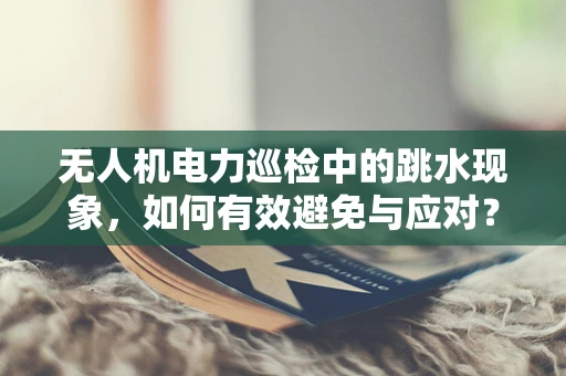无人机电力巡检中的跳水现象，如何有效避免与应对？