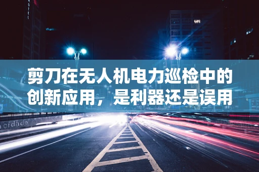 剪刀在无人机电力巡检中的创新应用，是利器还是误用？