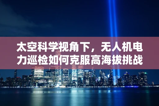 太空科学视角下，无人机电力巡检如何克服高海拔挑战？