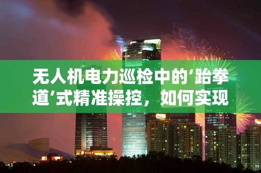 无人机电力巡检中的‘跆拳道’式精准操控，如何实现？