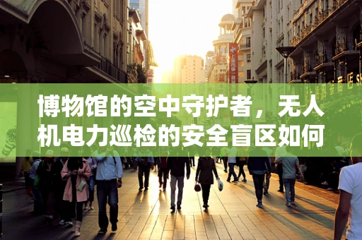 博物馆的空中守护者，无人机电力巡检的安全盲区如何破解？