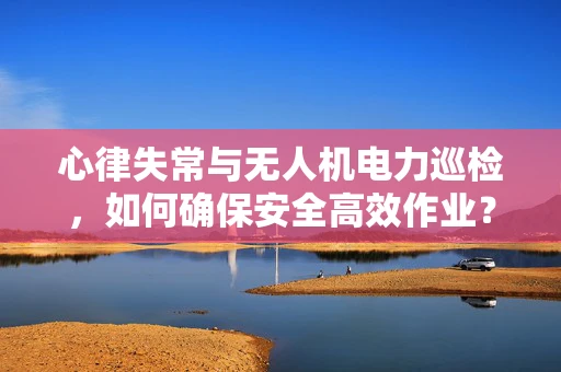 心律失常与无人机电力巡检，如何确保安全高效作业？