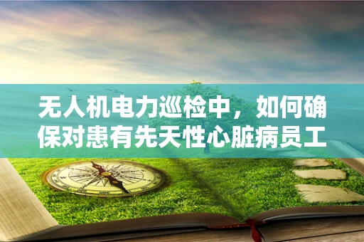 无人机电力巡检中，如何确保对患有先天性心脏病员工的特殊关怀？