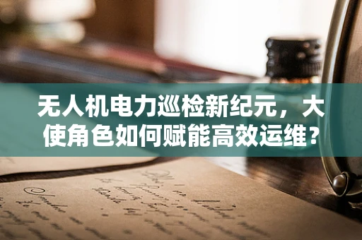 无人机电力巡检新纪元，大使角色如何赋能高效运维？