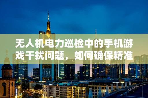 无人机电力巡检中的手机游戏干扰问题，如何确保精准飞行？