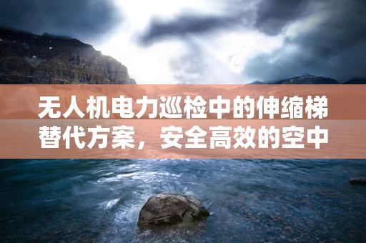 无人机电力巡检中的伸缩梯替代方案，安全高效的空中作业新思路？