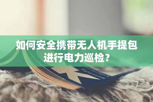 如何安全携带无人机手提包进行电力巡检？