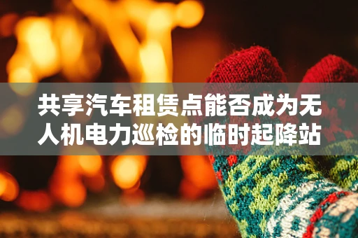 共享汽车租赁点能否成为无人机电力巡检的临时起降站？