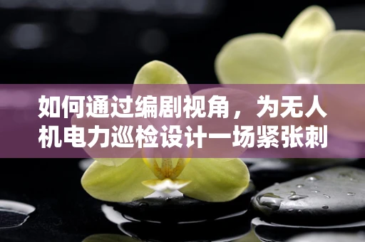 如何通过编剧视角，为无人机电力巡检设计一场紧张刺激的救援戏码？