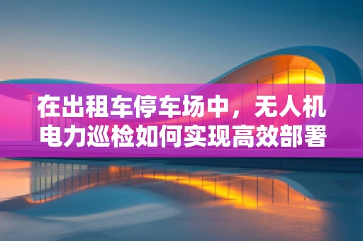 在出租车停车场中，无人机电力巡检如何实现高效部署与安全操作？