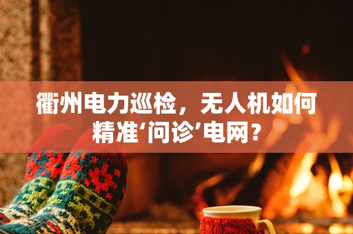 衢州电力巡检，无人机如何精准‘问诊’电网？