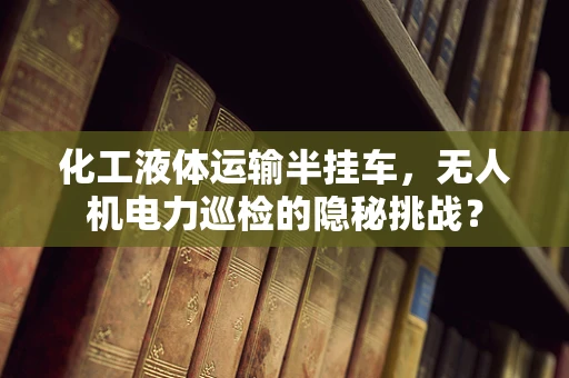 化工液体运输半挂车，无人机电力巡检的隐秘挑战？