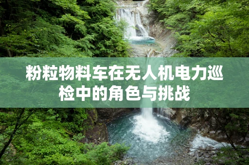 粉粒物料车在无人机电力巡检中的角色与挑战