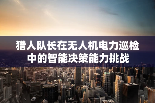 猎人队长在无人机电力巡检中的智能决策能力挑战