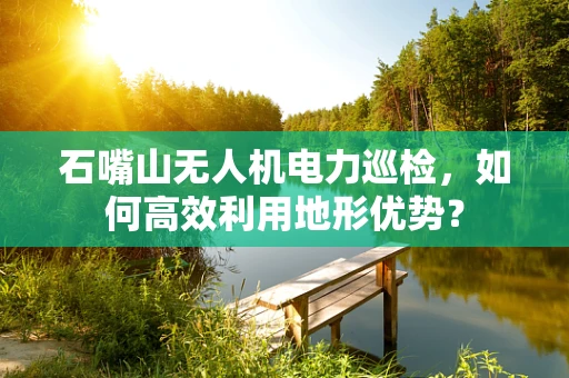 石嘴山无人机电力巡检，如何高效利用地形优势？
