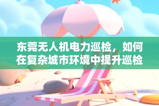 东莞无人机电力巡检，如何在复杂城市环境中提升巡检效率？