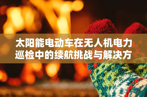 太阳能电动车在无人机电力巡检中的续航挑战与解决方案