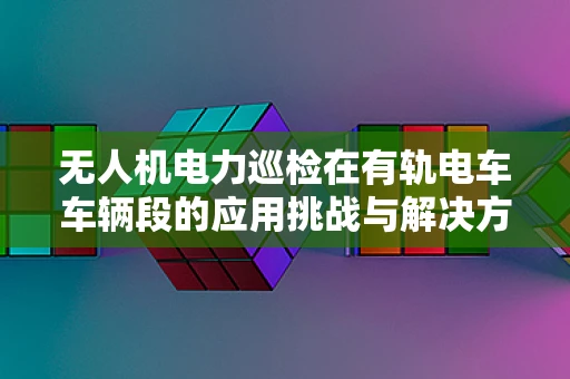 无人机电力巡检在有轨电车车辆段的应用挑战与解决方案