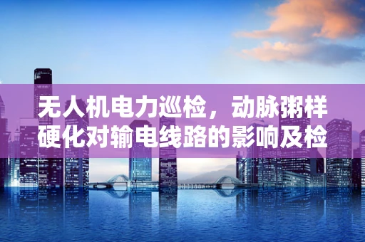 无人机电力巡检，动脉粥样硬化对输电线路的影响及检测挑战？