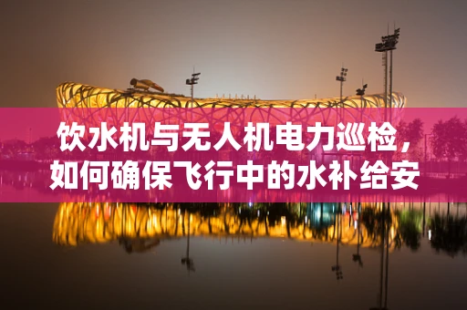 饮水机与无人机电力巡检，如何确保飞行中的水补给安全？