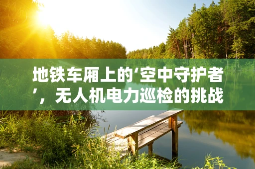 地铁车厢上的‘空中守护者’，无人机电力巡检的挑战与机遇