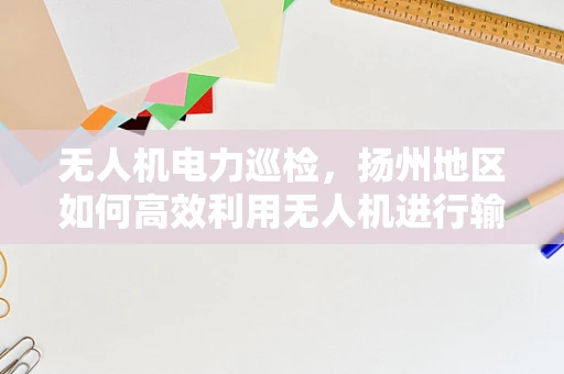 无人机电力巡检，扬州地区如何高效利用无人机进行输电线路监测？