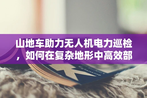 山地车助力无人机电力巡检，如何在复杂地形中高效部署？