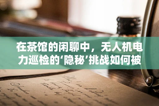 在茶馆的闲聊中，无人机电力巡检的‘隐秘’挑战如何被破解？