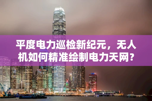 平度电力巡检新纪元，无人机如何精准绘制电力天网？