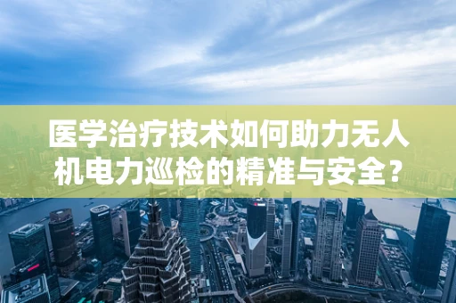 医学治疗技术如何助力无人机电力巡检的精准与安全？