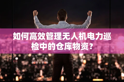 如何高效管理无人机电力巡检中的仓库物资？