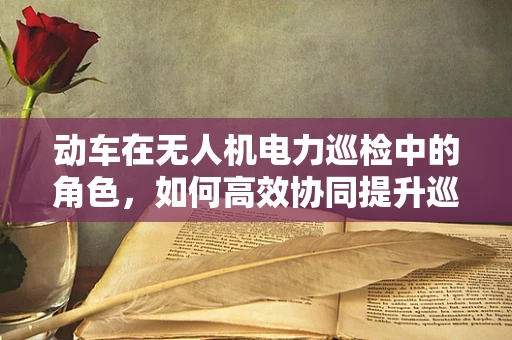 动车在无人机电力巡检中的角色，如何高效协同提升巡检效率？