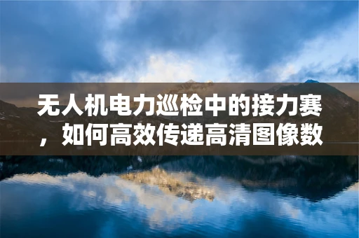 无人机电力巡检中的接力赛，如何高效传递高清图像数据？