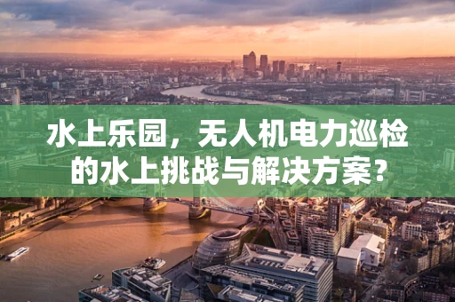 水上乐园，无人机电力巡检的水上挑战与解决方案？