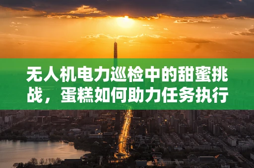 无人机电力巡检中的甜蜜挑战，蛋糕如何助力任务执行？