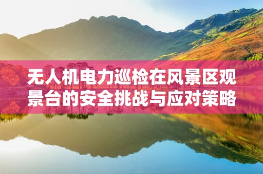 无人机电力巡检在风景区观景台的安全挑战与应对策略