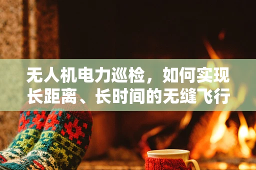 无人机电力巡检，如何实现长距离、长时间的无缝飞行？