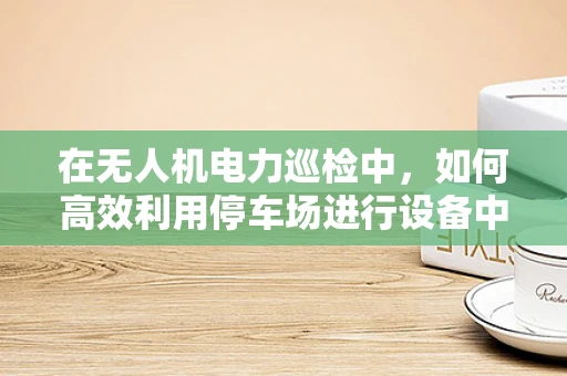 在无人机电力巡检中，如何高效利用停车场进行设备中转与维护？